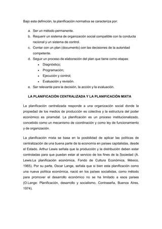 Bajo esta definición, la planificación normativa se caracteriza por:
a. Ser un método permanente.
b. Requerir un sistema de organización social compatible con la conducta
racional y un sistema de control.
c. Contar con un plan (documento) con las decisiones de la autoridad
competente.
d. Seguir un proceso de elaboración del plan que tiene como etapas:
 Diagnóstico;
 Programación;
 Ejecución y control;
 Evaluación y revisión.
e. Ser relevante para la decisión, la acción y la evaluación.
LA PLANIFICACIÓN CENTRALIZADA Y LA PLANIFICACIÓN MIXTA
La planificación centralizada responde a una organización social donde la
propiedad de los medios de producción es colectiva y la estructura del poder
económico es piramidal. La planificación es un proceso institucionalizado,
concebido como un mecanismo de coordinación y como ley de funcionamiento
y de organización.
La planificación mixta se basa en la posibilidad de aplicar las políticas de
centralización de una buena parte de la economía en países capitalistas, desde
el Estado. Arthur Lewis señala que la producción y la distribución deben estar
controladas para que puedan estar al servicio de los fines de la Sociedad (A.
Lewis:La planificación económica, Fondo de Cultura Económica, México,
1965). Por su parte, Oscar Lange, señala que si bien esta planificación como
una nueva política económica, nació en los países socialistas, como método
para promover el desarrollo económico no se ha limitado a esos países
(O.Lange: Planificación, desarrollo y socialismo, Contraseña, Buenos Aires,
1974).
 