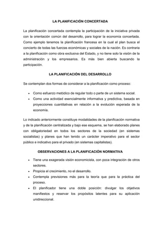 LA PLANIFICACIÓN CONCERTADA
La planificación concertada contempla la participación de la iniciativa privada
con la orientación común del desarrollo, para lograr la economía concertada.
Como ejemplo tenemos la planificación francesa en la cual el plan busca el
concierto de todas las fuerzas económicas y sociales de la nación. Es contraria
a la planificación como obra exclusiva del Estado, y no tiene solo la visión de la
administración y los empresarios. Es más bien abierta buscando la
participación.
LA PLANIFICACIÓN DEL DESARROLLO
Se contemplan dos formas de considerar a la planificación como proceso:
 Como esfuerzo metódico de regular todo o parte de un sistema social.
 Como una actividad esencialmente informativa y predictiva, basada en
proyecciones cuantitativas en relación a la evolución esperada de la
economía.
Lo indicado anteriormente constituye modalidades de la planificación normativa
y de la planificación centralizada y bajo ese esquema, se han elaborado planes
con obligatoriedad en todos los sectores de la sociedad (en sistemas
socialistas) y planes que han tenido un carácter imperativo para el sector
público e indicativo para el privado (en sistemas capitalistas).
OBSERVACIONES A LA PLANIFICACIÓN NORMATIVA
 Tiene una exagerada visión economicista, con poca integración de otros
sectores.
 Propicia el crecimiento, no el desarrollo.
 Contempla previsiones más para la teoría que para la práctica del
proceso.
 El planificador tiene una doble posición: divulgar los objetivos
manifiestos y reservar los propósitos latentes para su aplicación
unidireccional.
 