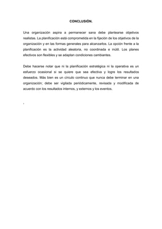 CONCLUSIÓN.
Una organización aspira a permanecer sana debe plantearse objetivos
realistas. La planificación está comprometida en la fijación de los objetivos de la
organización y en las formas generales para alcanzarlos. La opción frente a la
planificación es la actividad aleatoria, no coordinada e inútil. Los planes
efectivos son flexibles y se adaptan condiciones cambiantes.
Debe hacerse notar que ni la planificación estratégica ni la operativa es un
esfuerzo ocasional si se quiere que sea efectiva y logre los resultados
deseados. Más bien es un círculo continuo que nunca debe terminar en una
organización; debe ser vigilada periódicamente, revisada y modificada de
acuerdo con los resultados internos, y externos y los eventos.
.
 