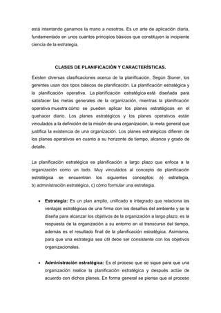 está intentando ganarnos la mano a nosotros. Es un arte de aplicación diaria,
fundamentado en unos cuantos principios básicos que constituyen la incipiente
ciencia de la estrategia.
CLASES DE PLANIFICACIÓN Y CARACTERÍSTICAS.
Existen diversas clasificaciones acerca de la planificación. Según Stoner, los
gerentes usan dos tipos básicos de planificación. La planificación estratégica y
la planificación operativa. La planificación estratégica está diseñada para
satisfacer las metas generales de la organización, mientras la planificación
operativa muestra cómo se pueden aplicar los planes estratégicos en el
quehacer diario. Los planes estratégicos y los planes operativos están
vinculados a la definición de la misión de una organización, la meta general que
justifica la existencia de una organización. Los planes estratégicos difieren de
los planes operativos en cuanto a su horizonte de tiempo, alcance y grado de
detalle.
La planificación estratégica es planificación a largo plazo que enfoca a la
organización como un todo. Muy vinculados al concepto de planificación
estratégica se encuentran los siguientes conceptos: a) estrategia,
b) administración estratégica, c) cómo formular una estrategia.
 Estrategia: Es un plan amplio, unificado e integrado que relaciona las
ventajas estratégicas de una firma con los desafíos del ambiente y se le
diseña para alcanzar los objetivos de la organización a largo plazo; es la
respuesta de la organización a su entorno en el transcurso del tiempo,
además es el resultado final de la planificación estratégica. Asimismo,
para que una estrategia sea útil debe ser consistente con los objetivos
organizacionales.
 Administración estratégica: Es el proceso que se sigue para que una
organización realice la planificación estratégica y después actúe de
acuerdo con dichos planes. En forma general se piensa que el proceso
 