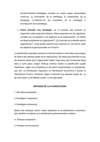 de administración estratégica consiste en cuatro pasos secuenciales
continuos: a) formulación de la estrategia; b) implantación de la
estrategia; c) medición de los resultados de la estrategia y
d) evaluación de la estrategia.
 Cómo formular una estrategia: es un proceso que consiste en
responder cuatro preguntas básicas. Estas preguntas son las siguientes:
¿Cuáles son el propósito y los objetivos de la organización?, ¿A dónde
se dirige actualmente la organización?, ¿En qué tipo de ambiente está la
organización?, ¿Qué puede hacerse para alcanzar en una forma mejor
los objetivos organizacionales en el futuro?
La planificación operativa consiste en formular planes a corto plazo que pongan
de relieve las diversas partes de la organización. Se utiliza para describir lo que
las diversas partes de la organización deben hacer para que la empresa tenga
éxito a corto plazo. Según Wilburg Jiménez Castro la planificación puede
clasificarse, según sus propósitos en tres tipos fundamentales no excluyentes,
que son: a) Planificación Operativa, b) Planificación Económica y Social, c)
Planificación Física o Territorial. Según el período que abarque puede ser: a)
de corto plazo, b) de Mediano plazo, c) de largo plazo.
ENFOQUE DE LA PLANIFICACIÓN.
1. Normativo-prospectivo.
2. Estratégico corporativo.
3. Estratégico-situacional.
(Estos tres enfoques tienen mayor aplicación en la planificación corporativa,
pero también se aplican en la planificación gubernamental y urbana).
4. Enfoque prospectivo.
5. Enfoque comunicacional.
 