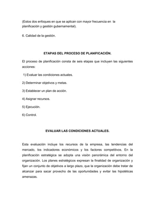 (Estos dos enfoques en que se aplican con mayor frecuencia en la
planificación y gestión gubernamental).
6. Calidad de la gestión.
ETAPAS DEL PROCESO DE PLANIFICACIÓN.
El proceso de planificación consta de seis etapas que incluyen las siguientes
acciones:
1) Evaluar las condiciones actuales.
2) Determinar objetivos y metas.
3) Establecer un plan de acción.
4) Asignar recursos.
5) Ejecución.
6) Control.
EVALUAR LAS CONDICIONES ACTUALES.
Esta evaluación incluye los recursos de la empresa, las tendencias del
mercado, los indicadores económicos y los factores competitivos. En la
planificación estratégica se adopta una visión panorámica del entorno del
organización. Los planes estratégicos expresan la finalidad de organización y
fijan un conjunto de objetivos a largo plazo, que la organización debe tratar de
alcanzar para sacar provecho de las oportunidades y evitar las hipotéticas
amenazas.
 