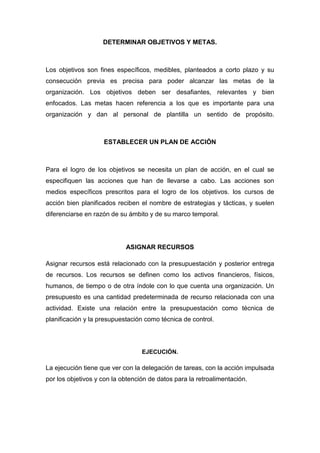 DETERMINAR OBJETIVOS Y METAS.
Los objetivos son fines específicos, medibles, planteados a corto plazo y su
consecución previa es precisa para poder alcanzar las metas de la
organización. Los objetivos deben ser desafiantes, relevantes y bien
enfocados. Las metas hacen referencia a los que es importante para una
organización y dan al personal de plantilla un sentido de propósito.
ESTABLECER UN PLAN DE ACCIÓN
Para el logro de los objetivos se necesita un plan de acción, en el cual se
especifiquen las acciones que han de llevarse a cabo. Las acciones son
medios específicos prescritos para el logro de los objetivos. los cursos de
acción bien planificados reciben el nombre de estrategias y tácticas, y suelen
diferenciarse en razón de su ámbito y de su marco temporal.
ASIGNAR RECURSOS
Asignar recursos está relacionado con la presupuestación y posterior entrega
de recursos. Los recursos se definen como los activos financieros, físicos,
humanos, de tiempo o de otra índole con lo que cuenta una organización. Un
presupuesto es una cantidad predeterminada de recurso relacionada con una
actividad. Existe una relación entre la presupuestación como técnica de
planificación y la presupuestación como técnica de control.
EJECUCIÓN.
La ejecución tiene que ver con la delegación de tareas, con la acción impulsada
por los objetivos y con la obtención de datos para la retroalimentación.
 