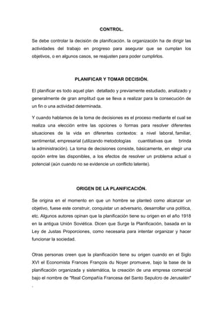 CONTROL.
Se debe controlar la decisión de planificación. la organización ha de dirigir las
actividades del trabajo en progreso para asegurar que se cumplan los
objetivos, o en algunos casos, se reajusten para poder cumplirlos.
PLANIFICAR Y TOMAR DECISIÓN.
El planificar es todo aquel plan detallado y previamente estudiado, analizado y
generalmente de gran amplitud que se lleva a realizar para la consecución de
un fin o una actividad determinada.
Y cuando hablamos de la toma de decisiones es el proceso mediante el cual se
realiza una elección entre las opciones o formas para resolver diferentes
situaciones de la vida en diferentes contextos: a nivel laboral, familiar,
sentimental, empresarial (utilizando metodologías cuantitativas que brinda
la administración). La toma de decisiones consiste, básicamente, en elegir una
opción entre las disponibles, a los efectos de resolver un problema actual o
potencial (aún cuando no se evidencie un conflicto latente).
ORIGEN DE LA PLANIFICACIÓN.
Se origina en el momento en que un hombre se planteó como alcanzar un
objetivo, fuese este construir, conquistar un adversario, desarrollar una política,
etc. Algunos autores opinan que la planificación tiene su origen en el año 1918
en la antigua Unión Soviética. Dicen que Surge la Planificación, basada en la
Ley de Justas Proporciones, como necesaria para intentar organizar y hacer
funcionar la sociedad.
Otras personas creen que la planificación tiene su origen cuando en el Siglo
XVI el Economista Frances François du Noyer promueve, bajo la base de la
planificación organizada y sistemática, la creación de una empresa comercial
bajo el nombre de "Real Compañía Francesa del Santo Sepulcro de Jerusalén"
.
 