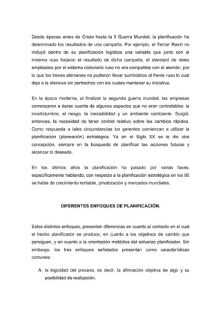 Desde épocas antes de Cristo hasta la II Guerra Mundial, la planificación ha
determinado los resultados de una campaña. Por ejemplo, el Tercer Reich no
incluyó dentro de su planificación logística una variable que junto con el
invierno ruso forjaron el resultado de dicha campaña, el standard de rieles
empleados por el sistema rodoviario ruso no era compatible con el alemán, por
lo que los trenes alemanes no pudieron llevar suministros al frente ruso lo cual
dejo a la ofensiva sin pertrechos con los cuales mantener su iniciativa.
En la época moderna, al finalizar la segunda guerra mundial, las empresas
comenzaron a darse cuenta de algunos aspectos que no eran controlables: la
incertidumbre, el riesgo, la inestabilidad y un ambiente cambiante. Surgió,
entonces, la necesidad de tener control relativo sobre los cambios rápidos.
Como respuesta a tales circunstancias los gerentes comienzan a utilizar la
planificación (planeación) estratégica. Ya en el Siglo XX se le dio otra
concepción, siempre en la búsqueda de planificar las acciones futuras y
alcanzar lo deseado.
En los últimos años la planificación ha pasado por varias fases,
específicamente hablando, con respecto a la planificación estratégica en los 90
se habla de crecimiento rentable, privatización y mercados mundiales.
DIFERENTES ENFOQUES DE PLANIFICACIÓN.
Estos distintos enfoques, presentan diferencias en cuanto al contexto en el cual
el hecho planificador se produce, en cuanto a los objetivos de cambio que
persiguen, y en cuanto a la orientación metódica del esfuerzo planificador. Sin
embargo, los tres enfoques señalados presentan como características
comunes:
A. la logicidad del proceso, es decir, la afirmación objetiva de algo y su
posibilidad de realización.
 