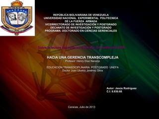 REPÚBLICA BOLIVARIANA DE VENEZUELAREPÚBLICA BOLIVARIANA DE VENEZUELA
UNIVERSIDAD NACIONAL EXPERIMENTAL POLITECNICAUNIVERSIDAD NACIONAL EXPERIMENTAL POLITECNICA
DE LA FUERZA ARMADADE LA FUERZA ARMADA
VICERRECTORADO DE INVESTIGACIÓN Y POSTGRADOVICERRECTORADO DE INVESTIGACIÓN Y POSTGRADO
DECANATO DE INVESTIGACIÓN Y POSTGRADODECANATO DE INVESTIGACIÓN Y POSTGRADO
PROGRAMA: DOCTORADO EN CIENCIAS GERENCIALESPROGRAMA: DOCTORADO EN CIENCIAS GERENCIALES
HACIA UNA GERENCIA TRANSCOMPLEJAHACIA UNA GERENCIA TRANSCOMPLEJA
Profesor Henry Díaz NaranjoProfesor Henry Díaz Naranjo
EDUCACION TRANSDICIPLINARIA POSTGRADO UNEFAEDUCACION TRANSDICIPLINARIA POSTGRADO UNEFA
Doctor Juan Ubaldo Jiménez SilvaDoctor Juan Ubaldo Jiménez Silva
Autor: Jesús RodríguezAutor: Jesús Rodríguez
C.I: 8.930.66C.I: 8.930.66
Caracas, Julio de 2013Caracas, Julio de 2013
Sobre la lectura del volumen 2 Revista De Auditu año 2008Sobre la lectura del volumen 2 Revista De Auditu año 2008
 
