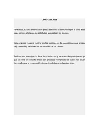 CONCLUSIONES
Farmatodo, Es una empresa que presta servicio a la comunidad por lo tanto debe
estar siempre al día con las solicitudes que realizan los clientes.
Esta empresa requiere mejorar ciertos aspectos en la organización para prestar
mejor servicio y satisfacer las necesidades de los clientes.
Realizar esta investigación llena de experiencias y saberes a los participantes ya
que se entra en contacto directo con procesos y empresas las cuales nos sirven
de modelo para la presentación de nuestros trabajos en la universidad.
 