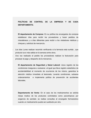 POLÍTICAS DE CONTROL DE LA EMPRESA Y DE CADA
DEPARTAMENTO.
El departamento de Compras: En su política los encargados de compras
establecen días para recibir los proveedores y hacer pedidos de
misceláneos y a días diferentes para recibir a los visitadores médicos y
chequeo y solicitud de mercancía.
- Los días Lunes realizan recorrido verificando si la farmacia esta surtida , que
producto tuvo más salida en la semana entre otros.
- Una vez realizado el pedido los proveedores realizan la facturación para
procesar el pago y despacho de la mercancía.
El departamento de Seguridad y Salud Laboral: Lleva registro de las
condiciones inseguras a subsanar, al igual que lleva registro estadístico de
accidentabilidad al momento de ocurrencia de los mismo, garantiza la
atención médica inmediata al lesionada. Levanta condiciones, subsana
ordenamientos e implementa política de prevención de accidentes
laborales.
Departamento de Venta: En el caso de los medicamentos se solicita
récipe medico de los productos controlados como psicotrópicos por
exigencia de sanidad, se realiza consultas al encargado farmacéutico
cuando un medicamento puede ser sustituido por otro.
 