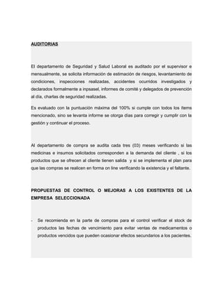 AUDITORIAS
El departamento de Seguridad y Salud Laboral es auditado por el supervisor e
mensualmente, se solicita información de estimación de riesgos, levantamiento de
condiciones, inspecciones realizadas, accidentes ocurridos investigados y
declarados formalmente a inpsasel, informes de comité y delegados de prevención
al día, charlas de seguridad realizadas.
Es evaluado con la puntuación máxima del 100% si cumple con todos los ítems
mencionado, sino se levanta informe se otorga días para corregir y cumplir con la
gestión y continuar el proceso.
Al departamento de compra se audita cada tres (03) meses verificando si las
medicinas e insumos solicitados corresponden a la demanda del cliente , si los
productos que se ofrecen al cliente tienen salida y si se implementa el plan para
que las compras se realicen en forma on line verificando la existencia y el faltante.
PROPUESTAS DE CONTROL O MEJORAS A LOS EXISTENTES DE LA
EMPRESA SELECCIONADA
- Se recomienda en la parte de compras para el control verificar el stock de
productos las fechas de vencimiento para evitar ventas de medicamentos o
productos vencidos que pueden ocasionar efectos secundarios a los pacientes.
 