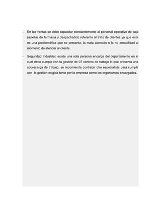 - En las ventas se debe capacitar constantemente al personal operativo de caja
(auxiliar de farmacia y despachador) referente al trato de clientes ya que esta
es una problemática que se presenta, la mala atención o la no amabilidad al
momento de atender al cliente.
- Seguridad Industrial, existe una sola persona encarga del departamento en el
cual debe cumplir con la gestión de 07 centros de trabajo lo que presenta una
sobrecarga de trabajo, se recomienda contratar otro especialista para cumplir
con la gestión exigida tanto por la empresa como los organismos encargados.
 