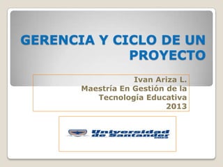GERENCIA Y CICLO DE UN
PROYECTO
Ivan Ariza L.
Maestría En Gestión de la
Tecnología Educativa
2013
 