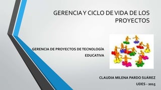 GERENCIAY CICLO DEVIDA DE LOS
PROYECTOS
CLAUDIA MILENA PARDO SUÁREZ
UDES - 2015
GERENCIA DE PROYECTOS DETECNOLOGÍA
EDUCATIVA
 