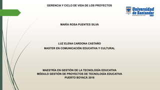 GERENCIA Y CICLO DE VIDA DE LOS PROYECTOS
MARÍA ROSA PUENTES SILVA
LUZ ELENA CARDONA CASTAÑO
MASTER EN COMUNICACIÓN EDUCATIVA Y CULTURAL
MAESTRÍA EN GESTIÓN DE LA TECNOLOGÍA EDUCATIVA
MÓDULO GESTIÓN DE PROYECTOS DE TECNOLOGÍA EDUCATIVA
PUERTO BOYACÁ 2018
 