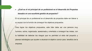  ¿Cuál es el rol principal de un profesional en el desarrollo de Proyectos
basados en una excelente gestión de proyectos?
El rol principal de un profesional en el desarrollo de proyectos debe ser liderar a
su equipo con la función de conseguir los objetivos propuestos.
Para lograr los objetivos propuestos, este líder debe ser una persona muy
humana, activa, organizada, apasionada y orientada a conseguir las metas, con
la habilidad de detectar los riesgos que no permiten el éxito del proyecto y
planear estrategias que ayuden a alcanzar el objetivo común para beneficio de la
empresa
 
