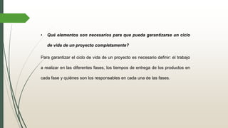 • Qué elementos son necesarios para que pueda garantizarse un ciclo
de vida de un proyecto completamente?
Para garantizar el ciclo de vida de un proyecto es necesario definir: el trabajo
a realizar en las diferentes fases, los tiempos de entrega de los productos en
cada fase y quiénes son los responsables en cada una de las fases.
 