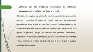 • ¿Quiénes son los principales responsables de establecer
adecuadamente el ciclo de vida de un proyecto?
El director del proyecto es quien debe tener la capacidad de gestionar los
recursos y organizar el equipo de trabajo, para que las actividades
planeadas se lleven a cabo en cada fase contando con la colaboración de
los demás interesados: clientes, personal de la empresa, organización que
ejecuta el proyecto, equipo de dirección del proyecto, patrocinador,
propietarios, inversionistas, contratistas, quienes tienen niveles de autoridad
y responsabilidad a lo largo del proyecto con el fin de lograr el objetivo
común para la empresa.
 