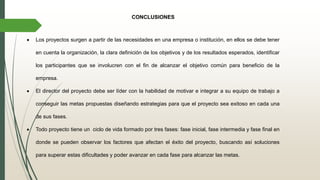 CONCLUSIONES
 Los proyectos surgen a partir de las necesidades en una empresa o institución, en ellos se debe tener
en cuenta la organización, la clara definición de los objetivos y de los resultados esperados, identificar
los participantes que se involucren con el fin de alcanzar el objetivo común para beneficio de la
empresa.
 El director del proyecto debe ser líder con la habilidad de motivar e integrar a su equipo de trabajo a
conseguir las metas propuestas diseñando estrategias para que el proyecto sea exitoso en cada una
de sus fases.
 Todo proyecto tiene un ciclo de vida formado por tres fases: fase inicial, fase intermedia y fase final en
donde se pueden observar los factores que afectan el éxito del proyecto, buscando así soluciones
para superar estas dificultades y poder avanzar en cada fase para alcanzar las metas.
 