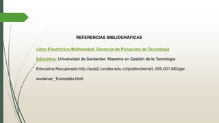 REFERENCIAS BIBLIOGRÁFICAS
Libro Electrónico Multimedial: Gerencia de Proyectos de Tecnología
Educativa. Universidad de Santander. Maestría en Gestión de la Tecnología
Educativa.Recuperado:http://aula2.cvudes.edu.co/publico/lems/L.000.001.MG/ger
encia/ver_1completo.html
 