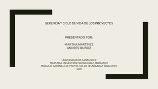 GERENCIAY CICLO DEVIDA DE LOS PROYECTOS
PRESENTADO POR:
MARTHA MARTÍNEZ
ANDRÉS MUÑOZ
UNIVERSIDAD DE SANTANDER
MAESTRÍA EN GESTIÓN TECNOLÓGICA EDUCATIVA
MÓDULO: GERENCIA DE PROYECTOS DETECNOLOGÍA EDUCATIVA
2018
 