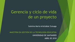 Gerencia y ciclo de vida
de un proyecto
Suleima María Aristizábal Zuluaga
MAESTRÍA EN GESTIÓN DE LA TECNOLOGÍA EDUCATIVA
UNIVERSIDAD DE SANTANDER
ABRIL DE 2018
 