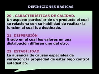DEFINICIONES BÁSICAS

20 . CARACTERÍSTICAS DE CALIDAD.
Un aspecto particular de un producto el cual
se relaciona con su habilidad de realizar la
función al cual fue destinado.

21. DISPERSIÓN
Grado en el cual los valores en una
distribución difieren uno del otro.

22. ESTABILIDAD
La ausencia de causas especiales de
variación; la propiedad de estar bajo control
estadístico.
 