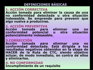 DEFINICIONES BÁSICAS
1. ACCIÓN CORRECTIVA
Acción tomada para eliminar la causa de una
no conformidad detectada u otra situación
indeseable. Se emprende para prevenir que
algo vuelva a producirse.
2. ACCIÓN PREVENTIVA
Acción   tomada    para   eliminar   una    no
conformidad   potencial   u   otra   situación
potencialmente indeseable.
3.CORRECCIÓN
Acción   tomada    para   eliminar   una   no
conformidad detectada. Está dirigida a los
resultados negativos obtenidos en la etapa de
HACER de la Ruta de CTC, siendo objetivo
actuar, de modo inmediato, en contra de ellos
y eliminarlos.
4. NO CONFORMIDAD
Incumplimiento de un requisito
 