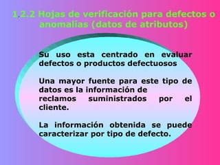 1.2.2 Hojas de verificación para defectos o
      anomalías (datos de atributos)


     Su uso esta centrado en evaluar
     defectos o productos defectuosos

     Una mayor fuente para este tipo de
     datos es la información de
     reclamos     suministrados por   el
     cliente.

     La información obtenida se puede
     caracterizar por tipo de defecto.
 