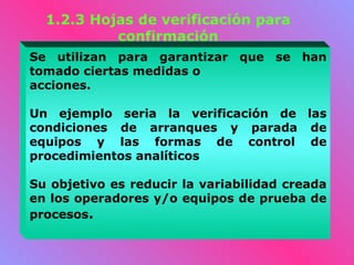 1.2.3 Hojas de verificación para
           confirmación
Se utilizan para garantizar que se han
tomado ciertas medidas o
acciones.

Un ejemplo seria la verificación de las
condiciones de arranques y parada de
equipos y las formas de control de
procedimientos analíticos

Su objetivo es reducir la variabilidad creada
en los operadores y/o equipos de prueba de
procesos.
 