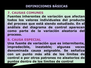 DEFINICIONES BÁSICAS

7. CAUSAS COMUNES
Fuentes inherentes de variación que afectan
todos los valores individuales del producto
del proceso que está siendo estudiado. En el
análisis del diagrama de control aparecen
como parte de la variación aleatoria del
proceso.
8. CAUSA ESPECIAL
Una fuente de variación que es intermitente,
impredecible,    inestable;  algunas    veces
denominada causa asignable. Se señaliza
con un punto más allá de los límites de
control o por otros patrones no aleatorios de
puntos dentro de los límites de control
 