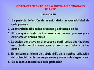 GERENCIAMIENTO DE LA RUTINA DE TRABAJO
                     DIARIO
                          Centrado en:
1. La perfecta definición de la autoridad y responsabilidad de
   cada persona
2. La estandarización de los procesos y del trabajo diario
3. El acompañamiento de los resultados de ese proceso y su
   comparación con las metas
4. La acción correctiva en el proceso a partir de las desviaciones
   encontradas en los resultados al ser comparados con las
   metas
5. En un buen ambiente de trabajo (5S), en la máxima utilización
   del potencial mental de las personas y sistema de sugerencias
6. En la búsqueda continua de la perfección
 