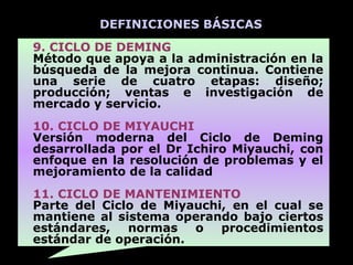 DEFINICIONES BÁSICAS
9. CICLO DE DEMING
Método que apoya a la administración en la
búsqueda de la mejora continua. Contiene
una serie de cuatro etapas: diseño;
producción; ventas e investigación de
mercado y servicio.
10. CICLO DE MIYAUCHI
Versión moderna del Ciclo de Deming
desarrollada por el Dr Ichiro Miyauchi, con
enfoque en la resolución de problemas y el
mejoramiento de la calidad
11. CICLO DE MANTENIMIENTO
Parte del Ciclo de Miyauchi, en el cual se
mantiene al sistema operando bajo ciertos
estándares,   normas   o   procedimientos
estándar de operación.
 
