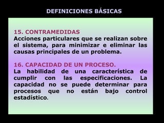 DEFINICIONES BÁSICAS


15. CONTRAMEDIDAS
Acciones particulares que se realizan sobre
el sistema, para minimizar e eliminar las
causas principales de un problema.

16. CAPACIDAD DE UN PROCESO.
La habilidad de una característica de
cumplir con las especificaciones. La
capacidad no se puede determinar para
procesos que no están bajo control
estadístico.
 