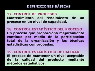 DEFINICIONES BÁSICAS

17. CONTROL DE PROCESOS
Mantenimiento del rendimiento       de   un
proceso en un nivel de capacidad.

18. CONTROL ESTADÍSTICO DEL PROCESO
Un proceso que proporciona mejoramiento
continuo por medio de la participación
total de la organización y las técnicas
estadísticas comprobadas.

19. CONTROL ESTADÍSTICO DE CALIDAD.
El proceso de mantener un nivel aceptable
de la calidad del producto mediante
métodos estadísticos.
 