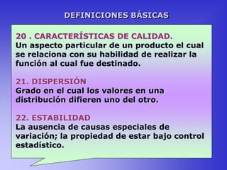 20 . CARACTERÍSTICAS DE CALIDAD.
Un aspecto particular de un producto el cual
se relaciona con su habilidad de realizar la
función al cual fue destinado.
21. DISPERSIÓN
Grado en el cual los valores en una
distribución difieren uno del otro.
22. ESTABILIDAD
La ausencia de causas especiales de
variación; la propiedad de estar bajo control
estadístico.
DEFINICIONES BÁSICAS
 
