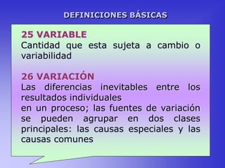 25 VARIABLE
Cantidad que esta sujeta a cambio o
variabilidad
26 VARIACIÓN
Las diferencias inevitables entre los
resultados individuales
en un proceso; las fuentes de variación
se pueden agrupar en dos clases
principales: las causas especiales y las
causas comunes
DEFINICIONES BÁSICAS
 