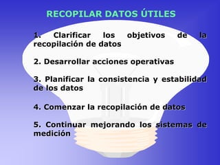 RECOPILAR DATOS ÚTILES
1. Clarificar los objetivos de la
recopilación de datos
2. Desarrollar acciones operativas
3. Planificar la consistencia y estabilidad
de los datos
4. Comenzar la recopilación de datos
5. Continuar mejorando los sistemas de
medición
 