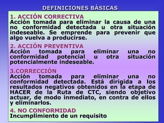 DEFINICIONES BÁSICAS
1. ACCIÓN CORRECTIVA
Acción tomada para eliminar la causa de una
no conformidad detectada u otra situación
indeseable. Se emprende para prevenir que
algo vuelva a producirse.
2. ACCIÓN PREVENTIVA
Acción tomada para eliminar una no
conformidad potencial u otra situación
potencialmente indeseable.
3.CORRECCIÓN
Acción tomada para eliminar una no
conformidad detectada. Está dirigida a los
resultados negativos obtenidos en la etapa de
HACER de la Ruta de CTC, siendo objetivo
actuar, de modo inmediato, en contra de ellos
y eliminarlos.
4. NO CONFORMIDAD
Incumplimiento de un requisito
 