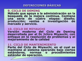 9. CICLO DE DEMING
Método que apoya a la administración en la
búsqueda de la mejora continua. Contiene
una serie de cuatro etapas: diseño;
producción; ventas e investigación de
mercado y servicio.
10. CICLO DE MIYAUCHI
Versión moderna del Ciclo de Deming
desarrollada por el Dr Ichiro Miyauchi, con
enfoque en la resolución de problemas y el
mejoramiento de la calidad
11. CICLO DE MANTENIMIENTO
Parte del Ciclo de Miyauchi, en el cual se
mantiene al sistema operando bajo ciertos
estándares, normas o procedimientos
estándar de operación.
DEFINICIONES BÁSICAS
 