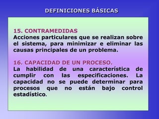 15. CONTRAMEDIDAS
Acciones particulares que se realizan sobre
el sistema, para minimizar e eliminar las
causas principales de un problema.
16. CAPACIDAD DE UN PROCESO.
La habilidad de una característica de
cumplir con las especificaciones. La
capacidad no se puede determinar para
procesos que no están bajo control
estadístico.
DEFINICIONES BÁSICAS
 