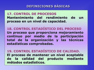 17. CONTROL DE PROCESOS
Mantenimiento del rendimiento de un
proceso en un nivel de capacidad.
18. CONTROL ESTADÍSTICO DEL PROCESO
Un proceso que proporciona mejoramiento
continuo por medio de la participación
total de la organización y las técnicas
estadísticas comprobadas.
19. CONTROL ESTADÍSTICO DE CALIDAD.
El proceso de mantener un nivel aceptable
de la calidad del producto mediante
métodos estadísticos.
DEFINICIONES BÁSICAS
 