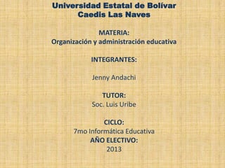 Universidad Estatal de Bolívar
Caedis Las Naves
MATERIA:
Organización y administración educativa

INTEGRANTES:
Jenny Andachi

TUTOR:
Soc. Luis Uribe
CICLO:
7mo Informática Educativa
AÑO ELECTIVO:
2013

 