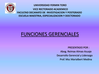UNIVERSIDAD FERMIN TORO
VICE RECTORADO ACADEMICO
FACULTAD DECANATO DE INVESTIGACION Y POSTGRADO
ESCUELA MAESTRIA, ESPECIALIZACION Y DOCTORADO
FUNCIONES GERENCIALES
PRESENTADO POR :
Abog. Reimax Almao Asuaje
Desarrollo Gerencial y Liderazgo
Prof. Msc Marialbert Medina
 