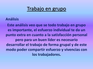 Trabajo en grupo
Análisis
Este análisis veo que se todo trabajo en grupo
es importante, el esfuerzo individual te da un
punto extra en cuanto a la satisfacción personal
pero para un buen líder es necesario
desarrollar el trabajo de forma grupal y de este
modo poder compartir esfuerzo y vivencias con
los trabajadores.
 
