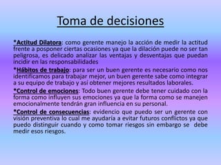 Toma de decisiones
*Actitud Dilatora: como gerente manejo la acción de medir la actitud
frente a posponer ciertas ocasiones ya que la dilación puede no ser tan
peligrosa, es delicado analizar las ventajas y desventajas que puedan
incidir en las responsabilidades
*Hábitos de trabajo: para ser un buen gerente es necesario como nos
identificamos para trabajar mejor, un buen gerente sabe como integrar
a su equipo de trabajo y así obtener mejores resultados laborales.
*Control de emociones: Todo buen gerente debe tener cuidado con la
forma como influyen sus emociones ya que la forma como se manejen
emocionalmente tendrán gran influencia en su personal.
*Control de consecuencias: evidencio que puedo ser un gerente con
visión preventiva lo cual me ayudaría a evitar futuros conflictos ya que
puedo distinguir cuando y como tomar riesgos sin embargo se debe
medir esos riesgos.
 