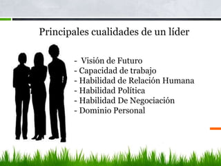 - Visión de Futuro
- Capacidad de trabajo
- Habilidad de Relación Humana
- Habilidad Política
- Habilidad De Negociación
- Dominio Personal
Principales cualidades de un líder
 
