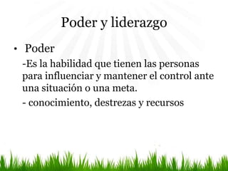 Poder y liderazgo
• Poder
-Es la habilidad que tienen las personas
para influenciar y mantener el control ante
una situación o una meta.
- conocimiento, destrezas y recursos
 
