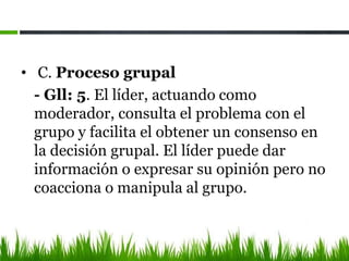 • C. Proceso grupal
- Gll: 5. El líder, actuando como
moderador, consulta el problema con el
grupo y facilita el obtener un consenso en
la decisión grupal. El líder puede dar
información o expresar su opinión pero no
coacciona o manipula al grupo.
 
