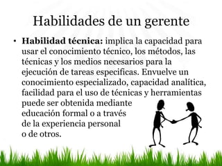 Habilidades de un gerente
• Habilidad técnica: implica la capacidad para
usar el conocimiento técnico, los métodos, las
técnicas y los medios necesarios para la
ejecución de tareas especificas. Envuelve un
conocimiento especializado, capacidad analítica,
facilidad para el uso de técnicas y herramientas
puede ser obtenida mediante
educación formal o a través
de la experiencia personal
o de otros.
 