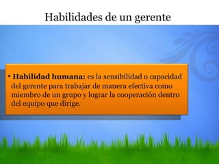 • Habilidad humana: es la sensibilidad o capacidad
del gerente para trabajar de manera efectiva como
miembro de un grupo y lograr la cooperación dentro
del equipo que dirige.
Habilidades de un gerente
 