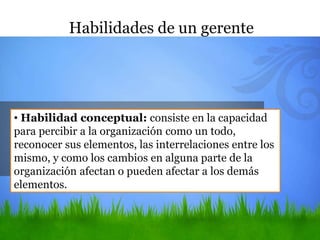 • Habilidad conceptual: consiste en la capacidad
para percibir a la organización como un todo,
reconocer sus elementos, las interrelaciones entre los
mismo, y como los cambios en alguna parte de la
organización afectan o pueden afectar a los demás
elementos.
Habilidades de un gerente
 